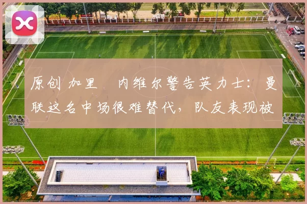 原创 加里・内维尔警告英力士：曼联这名中场很难替代，队友表现被赞 “离谱”