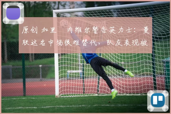 原创 加里・内维尔警告英力士:曼联这名中场很难替代,队友表现被赞 “离谱”