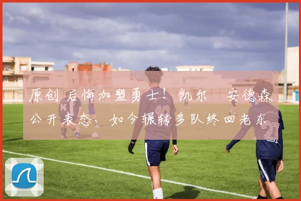 原创 后悔加盟勇士!凯尔・安德森公开表态,如今辗转多队终回老东家