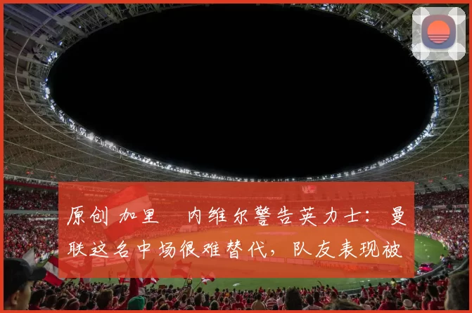 原创 加里・内维尔警告英力士:曼联这名中场很难替代,队友表现被赞 “离谱”