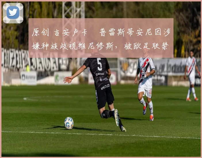 原创 吉安卢卡・普雷斯蒂安尼因涉嫌种族歧视维尼修斯,被欧足联禁赛