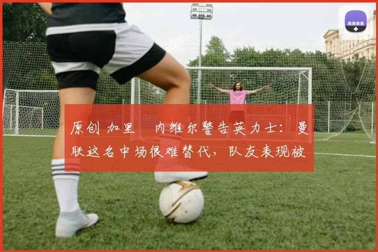 原创 加里・内维尔警告英力士：曼联这名中场很难替代，队友表现被赞 “离谱”