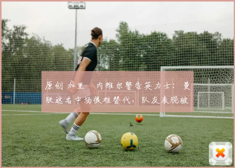 原创 加里・内维尔警告英力士：曼联这名中场很难替代，队友表现被赞 “离谱”