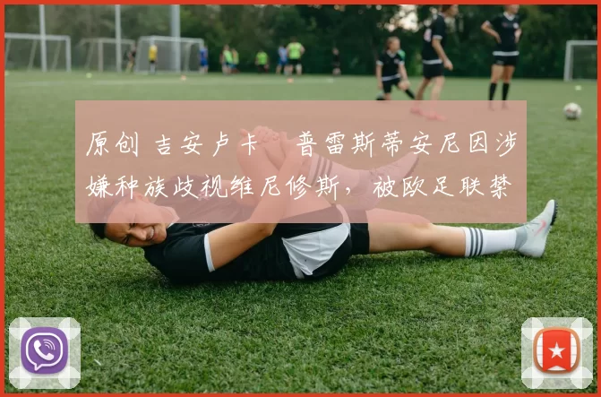 原创 吉安卢卡・普雷斯蒂安尼因涉嫌种族歧视维尼修斯，被欧足联禁赛