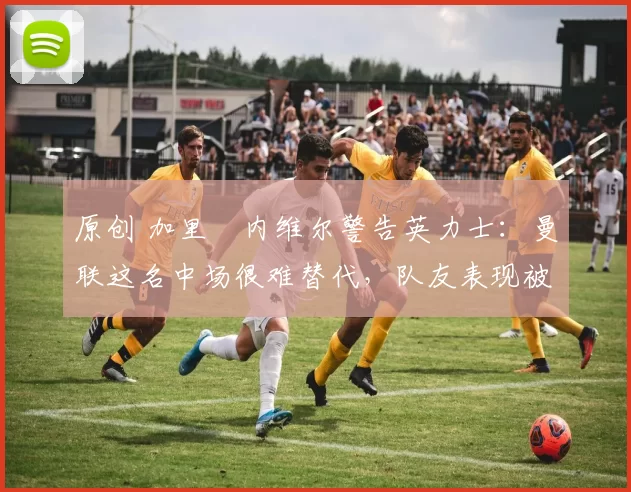 原创 加里・内维尔警告英力士：曼联这名中场很难替代，队友表现被赞 “离谱”