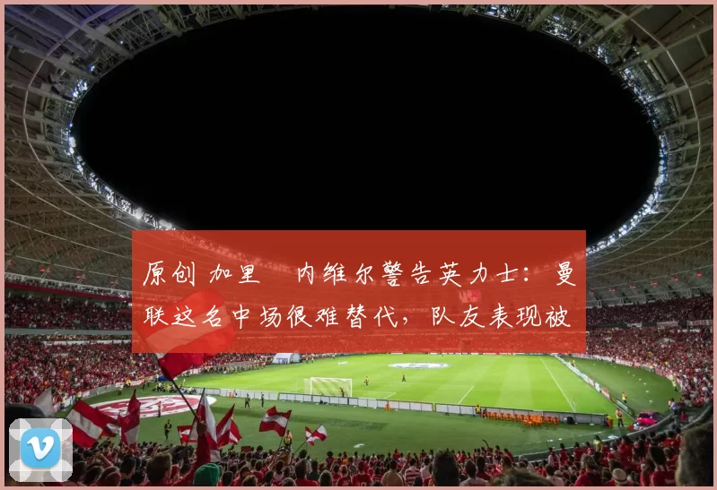 原创 加里・内维尔警告英力士:曼联这名中场很难替代,队友表现被赞 “离谱”