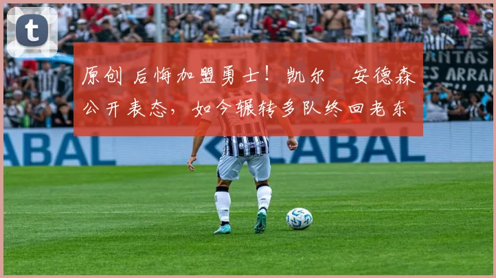 原创 后悔加盟勇士！凯尔・安德森公开表态，如今辗转多队终回老东家