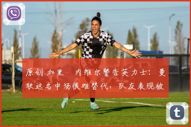 原创 加里・内维尔警告英力士：曼联这名中场很难替代，队友表现被赞 “离谱”