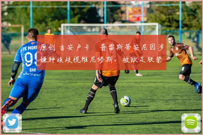 原创 吉安卢卡・普雷斯蒂安尼因涉嫌种族歧视维尼修斯，被欧足联禁赛