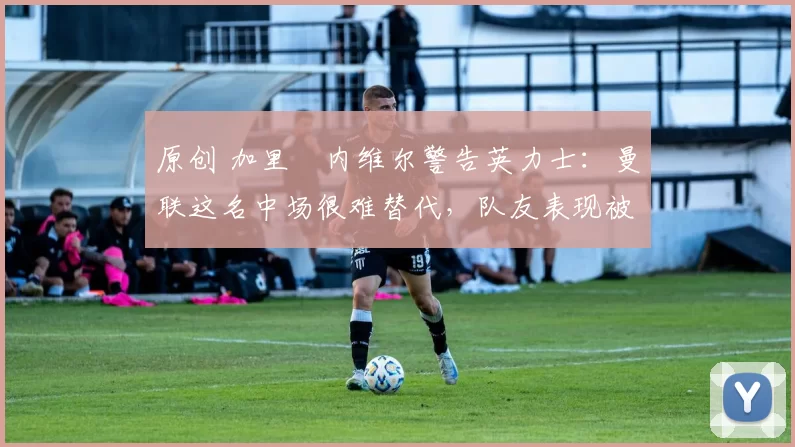 原创 加里・内维尔警告英力士：曼联这名中场很难替代，队友表现被赞 “离谱”