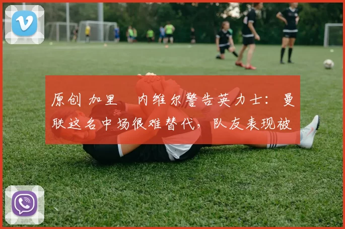 原创 加里・内维尔警告英力士：曼联这名中场很难替代，队友表现被赞 “离谱”