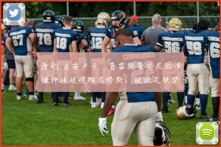 原创 吉安卢卡・普雷斯蒂安尼因涉嫌种族歧视维尼修斯，被欧足联禁赛