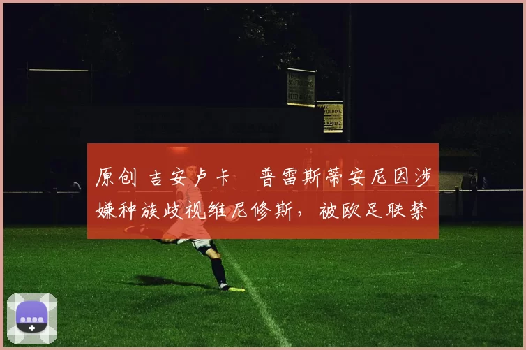 原创 吉安卢卡・普雷斯蒂安尼因涉嫌种族歧视维尼修斯，被欧足联禁赛