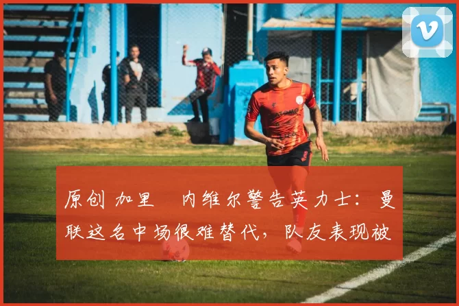 原创 加里・内维尔警告英力士：曼联这名中场很难替代，队友表现被赞 “离谱”