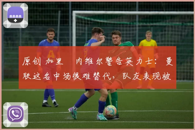 原创 加里・内维尔警告英力士:曼联这名中场很难替代,队友表现被赞 “离谱”