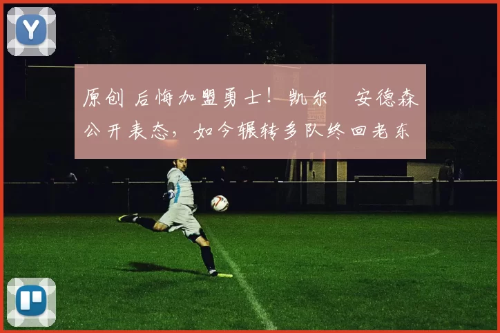 原创 后悔加盟勇士!凯尔・安德森公开表态,如今辗转多队终回老东家