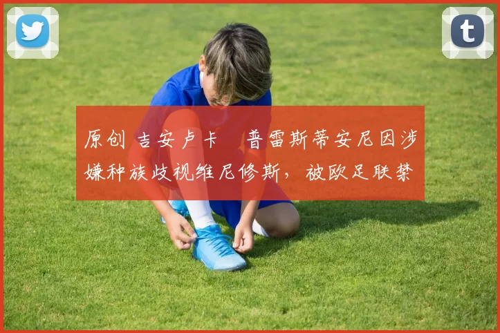 原创 吉安卢卡・普雷斯蒂安尼因涉嫌种族歧视维尼修斯，被欧足联禁赛