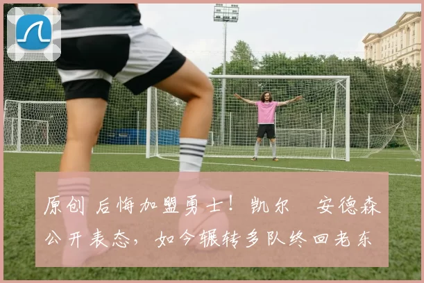 原创 后悔加盟勇士！凯尔・安德森公开表态，如今辗转多队终回老东家