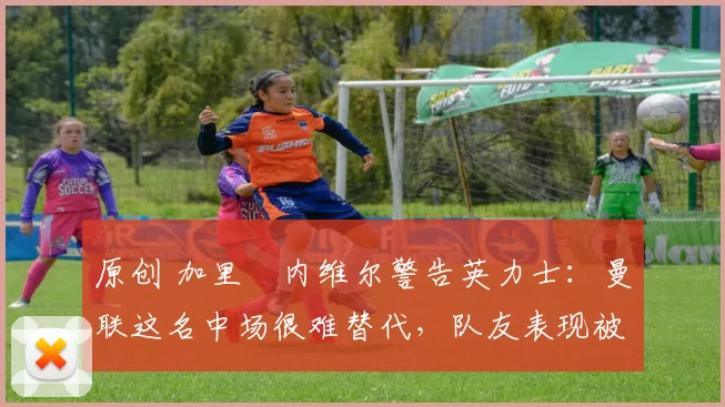 原创 加里・内维尔警告英力士：曼联这名中场很难替代，队友表现被赞 “离谱”