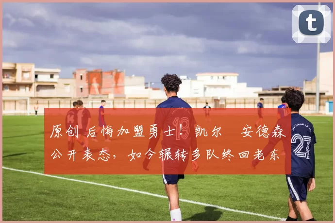 原创 后悔加盟勇士!凯尔・安德森公开表态,如今辗转多队终回老东家