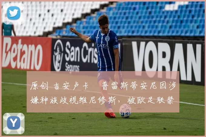 原创 吉安卢卡・普雷斯蒂安尼因涉嫌种族歧视维尼修斯，被欧足联禁赛