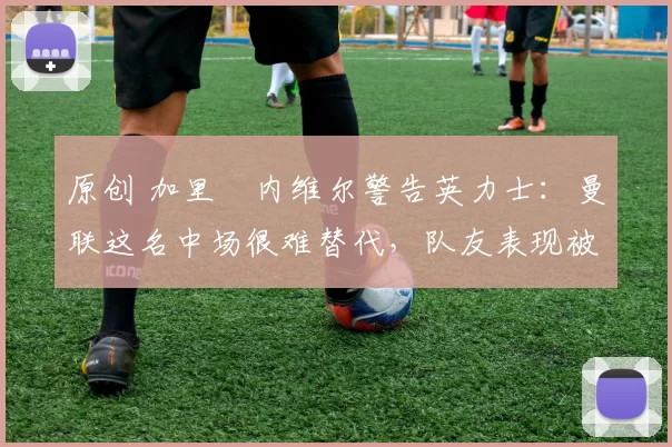 原创 加里・内维尔警告英力士：曼联这名中场很难替代，队友表现被赞 “离谱”