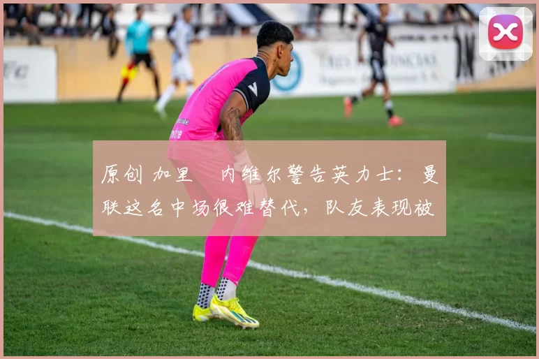 原创 加里・内维尔警告英力士：曼联这名中场很难替代，队友表现被赞 “离谱”