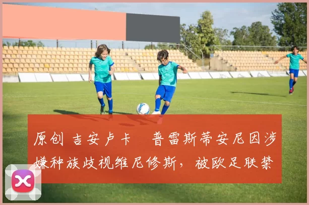 原创 吉安卢卡・普雷斯蒂安尼因涉嫌种族歧视维尼修斯，被欧足联禁赛