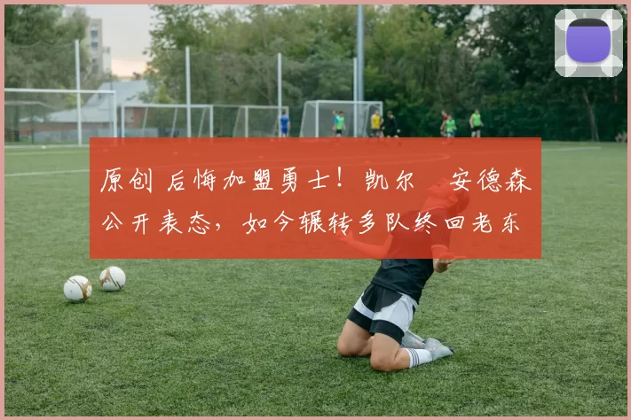 原创 后悔加盟勇士！凯尔・安德森公开表态，如今辗转多队终回老东家