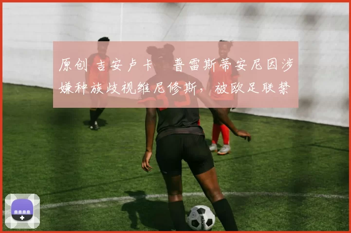 原创 吉安卢卡・普雷斯蒂安尼因涉嫌种族歧视维尼修斯，被欧足联禁赛