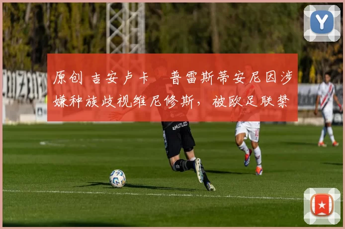 原创 吉安卢卡・普雷斯蒂安尼因涉嫌种族歧视维尼修斯，被欧足联禁赛