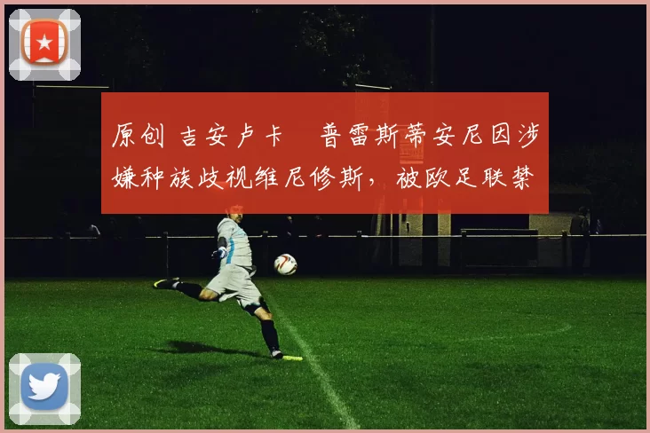 原创 吉安卢卡・普雷斯蒂安尼因涉嫌种族歧视维尼修斯，被欧足联禁赛