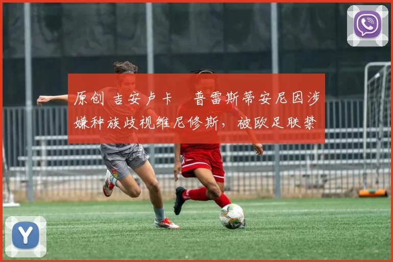 原创 吉安卢卡・普雷斯蒂安尼因涉嫌种族歧视维尼修斯，被欧足联禁赛