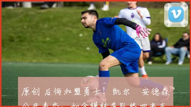 原创 后悔加盟勇士！凯尔・安德森公开表态，如今辗转多队终回老东家