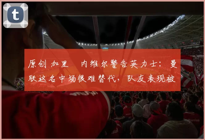 原创 加里・内维尔警告英力士：曼联这名中场很难替代，队友表现被赞 “离谱”