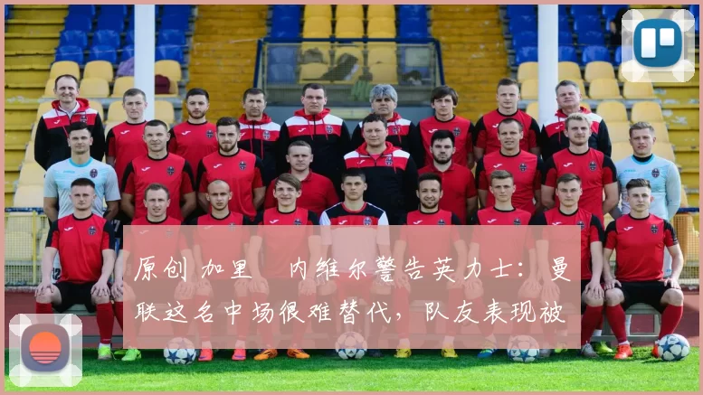 原创 加里・内维尔警告英力士：曼联这名中场很难替代，队友表现被赞 “离谱”