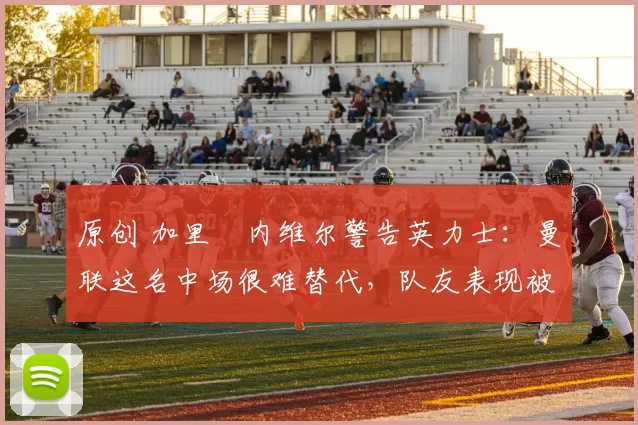 原创 加里・内维尔警告英力士：曼联这名中场很难替代，队友表现被赞 “离谱”