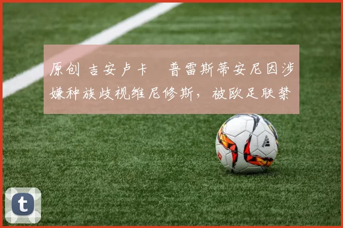 原创 吉安卢卡・普雷斯蒂安尼因涉嫌种族歧视维尼修斯，被欧足联禁赛