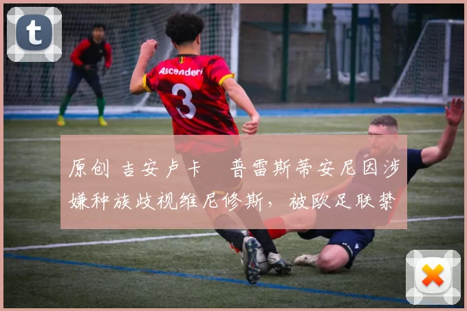 原创 吉安卢卡・普雷斯蒂安尼因涉嫌种族歧视维尼修斯,被欧足联禁赛
