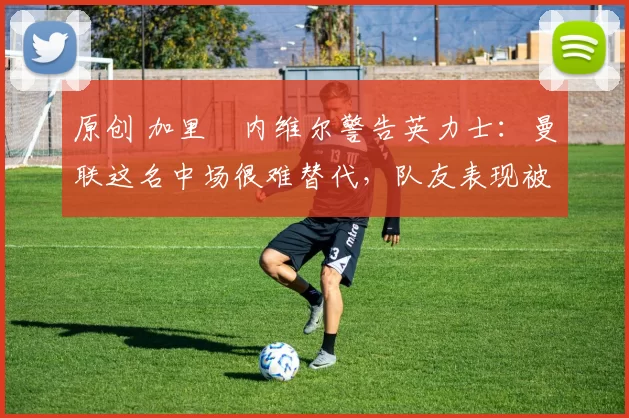 原创 加里・内维尔警告英力士：曼联这名中场很难替代，队友表现被赞 “离谱”