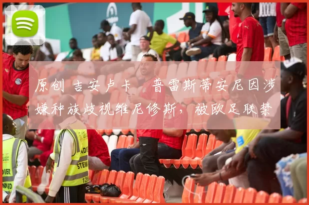 原创 吉安卢卡・普雷斯蒂安尼因涉嫌种族歧视维尼修斯，被欧足联禁赛