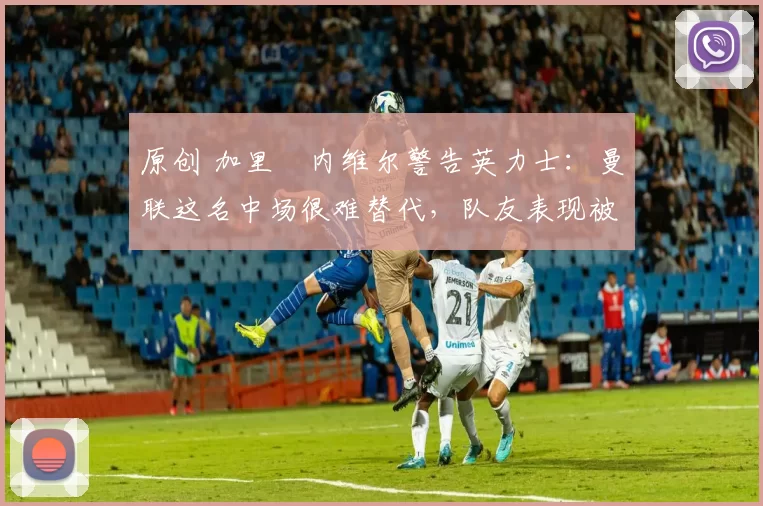 原创 加里・内维尔警告英力士：曼联这名中场很难替代，队友表现被赞 “离谱”