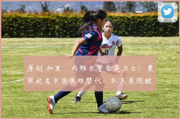 原创 加里・内维尔警告英力士：曼联这名中场很难替代，队友表现被赞 “离谱”