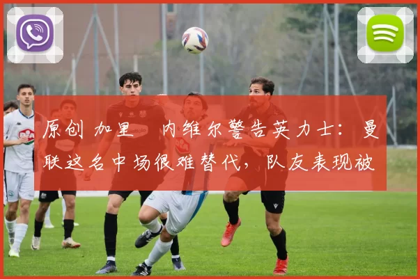原创 加里・内维尔警告英力士：曼联这名中场很难替代，队友表现被赞 “离谱”