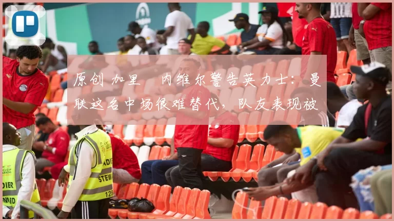 原创 加里・内维尔警告英力士：曼联这名中场很难替代，队友表现被赞 “离谱”