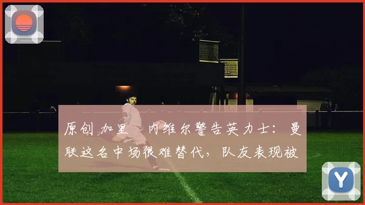 原创 加里・内维尔警告英力士：曼联这名中场很难替代，队友表现被赞 “离谱”