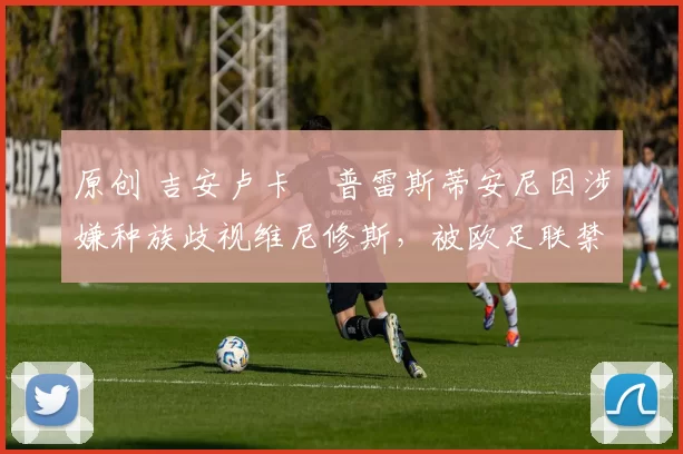 原创 吉安卢卡・普雷斯蒂安尼因涉嫌种族歧视维尼修斯,被欧足联禁赛