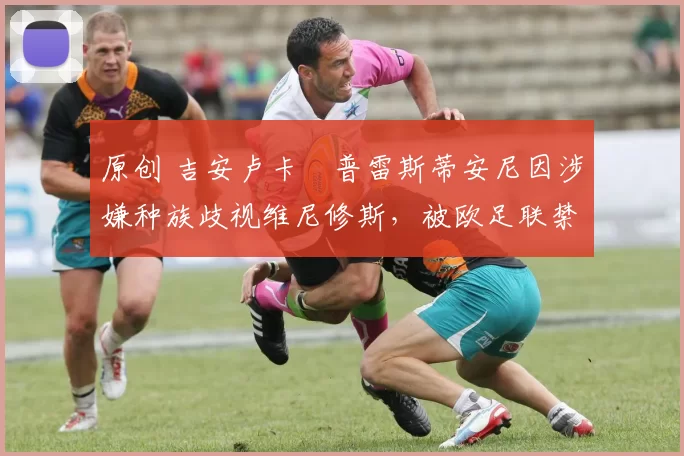 原创 吉安卢卡・普雷斯蒂安尼因涉嫌种族歧视维尼修斯，被欧足联禁赛