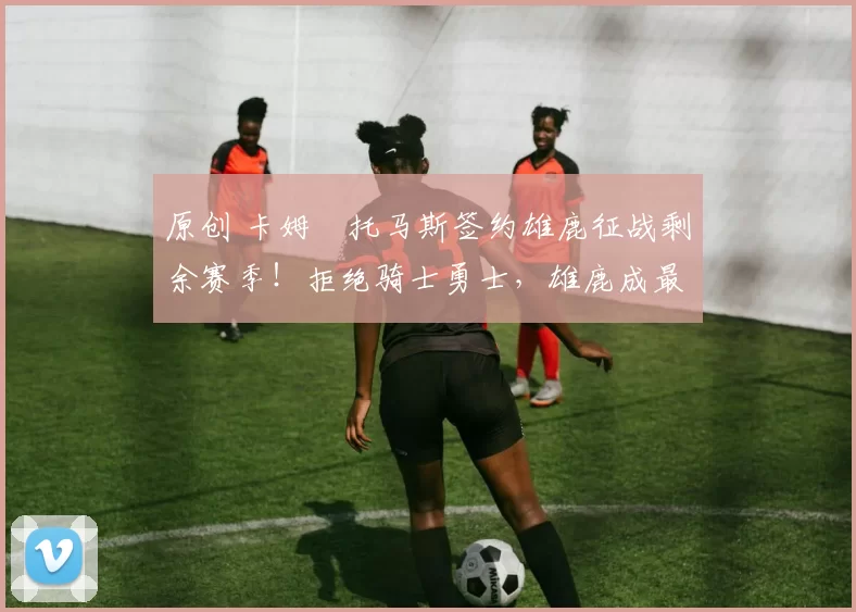 原创 卡姆・托马斯签约雄鹿征战剩余赛季！拒绝骑士勇士，雄鹿成最优选