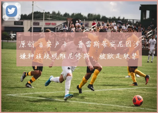 原创 吉安卢卡・普雷斯蒂安尼因涉嫌种族歧视维尼修斯，被欧足联禁赛